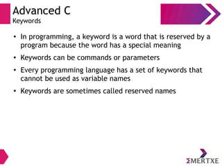 Advanced C
Keywords
●
In programming, a keyword is a word that is reserved by a
program because the word has a special meaning
● Keywords can be commands or parameters
●
Every programming language has a set of keywords that
cannot be used as variable names
●
Keywords are sometimes called reserved names
 
