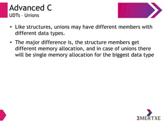 Advanced C
UDTs – Unions
●
Like structures, unions may have different members with
different data types.
● The major difference is, the structure members get
different memory allocation, and in case of unions there
will be single memory allocation for the biggest data type
 