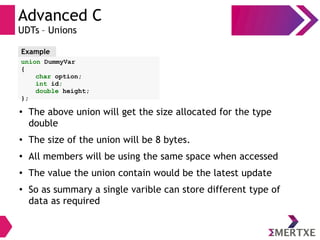 Advanced C
UDTs – Unions
union DummyVar
{
char option;
int id;
double height;
};
Example
●
The above union will get the size allocated for the type
double
●
The size of the union will be 8 bytes.
●
All members will be using the same space when accessed
●
The value the union contain would be the latest update
●
So as summary a single varible can store different type of
data as required
 