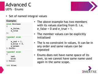 Advanced C
UDTs – Enums
●
Set of named integral values
enum Boolean
{
e_false,
e_true
};
Examples ● The above example has two members
with its values starting from 0. i.e,
e_false = 0 and e_true = 1.
● The member values can be explicitly
initialized
● The is no constraint in values, it can be in
any order and same values can be
repeated
● Enums does not have name space of its
own, so we cannot have same name used
again in the same scope.
typedef enum
{
e_red = 1,
e_blue = 4,
e_green
} Color;
typedef enum
{
red,
blue
} Color;
int blue;
 
