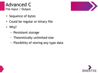 Advanced C
File Input / Output
●
Sequence of bytes
●
Could be regular or binary file
●
Why?
– Persistent storage
– Theoretically unlimited size
– Flexibility of storing any type data
 