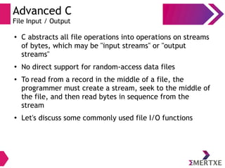 Advanced C
File Input / Output
●
C abstracts all file operations into operations on streams
of bytes, which may be "input streams" or "output
streams"
●
No direct support for random-access data files
● To read from a record in the middle of a file, the
programmer must create a stream, seek to the middle of
the file, and then read bytes in sequence from the
stream
●
Let's discuss some commonly used file I/O functions
 