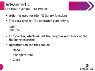 Advanced C
File Input / Output – File Pointer
●
stdio.h is used for file I/O library functions
●
The data type for file operation generally is
●
FILE pointer, which will let the program keep track of the
file being accessed
●
Operations on the files can be
– Open
– File operations
– Close
Type
FILE *fp;
 