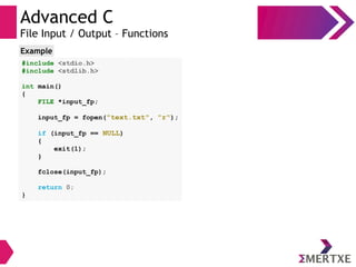 Advanced C
File Input / Output – Functions
#include <stdio.h>
#include <stdlib.h>
int main()
{
FILE *input_fp;
input_fp = fopen("text.txt", "r");
if (input_fp == NULL)
{
exit(1);
}
fclose(input_fp);
return 0;
}
Example
 