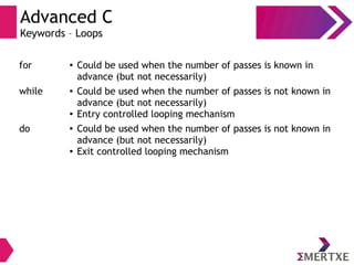 Advanced C
Keywords – Loops
for ● Could be used when the number of passes is known in
advance (but not necessarily)
while ● Could be used when the number of passes is not known in
advance (but not necessarily)
● Entry controlled looping mechanism
do ● Could be used when the number of passes is not known in
advance (but not necessarily)
● Exit controlled looping mechanism
 