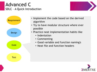 Advanced C
SDLC – A Quick Introduction
Requirement
Design
Code
Test
● Implement the code based on the derived
algorithm
● Try to have modular structure where ever
possible
● Practice neat implementation habits like
● Indentation
● Commenting
● Good variable and function naming's
● Neat file and function headers
 