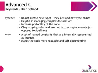 Advanced C
Keywords – User Defined
typedef ● Do not create new types - they just add new type names
● Helpful in managing complex declarations
● Increase portability of the code
● Obey scoping rules and are not textual replacements (as
opposed to #defines)
enum ● A set of named constants that are internally represented
as integers
● Makes the code more readable and self-documenting
 