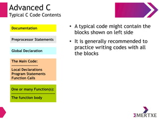 Advanced C
Typical C Code Contents
Documentation
Preprocessor Statements
Global Declaration
The Main Code:
--------------------
Local Declarations
Program Statements
Function Calls
One or many Function(s):
---------------------------------
The function body
●
A typical code might contain the
blocks shown on left side
● It is generally recommended to
practice writing codes with all
the blocks
 