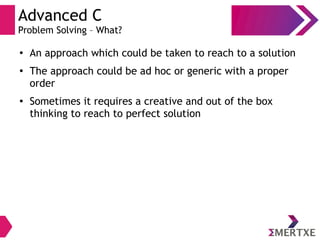 Advanced C
Problem Solving – What?
●
An approach which could be taken to reach to a solution
●
The approach could be ad hoc or generic with a proper
order
●
Sometimes it requires a creative and out of the box
thinking to reach to perfect solution
 