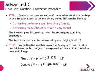 Advanced C
Float Point Number – Conversion Procedure
● STEP 1: Convert the absolute value of the number to binary, perhaps
with a fractional part after the binary point. This can be done by -
– Converting the integral part into binary format.
– Converting the fractional part into binary format.
The integral part is converted with the techniques examined
previously.
The fractional part can be converted by multiplying it with 2.
● STEP 2: Normalize the number. Move the binary point so that it is
one bit from the left. Adjust the exponent of two so that the value
does not change.
Float : V = (-1)s * 2(E-127) * 1.F
Double : V = (-1)s * 2(E-1023) * 1.F
 