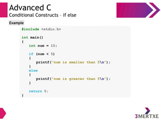Advanced C
Conditional Constructs – if else
#include <stdio.h>
int main()
{
int num = 10;
if (num < 5)
{
printf(“num is smaller than 5n”);
}
else
{
printf(“num is greater than 5n”);
}
return 0;
}
Example
 