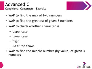 Advanced C
Conditional Constructs – Exercise
●
WAP to find the max of two numbers
● WAP to find the greatest of given 3 numbers
●
WAP to check whether character is
– Upper case
– Lower case
– Digit
– No of the above
● WAP to find the middle number (by value) of given 3
numbers
 