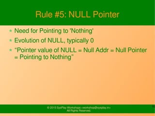 10© 2015 SysPlay Workshops <workshop@sysplay.in>
All Rights Reserved.
Rule #5: NULL Pointer
Need for Pointing to 'Nothing'
Evolution of NULL, typically 0
“Pointer value of NULL = Null Addr = Null Pointer
= Pointing to Nothing”
 