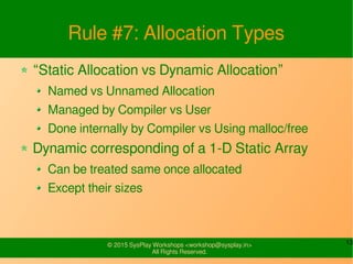 13© 2015 SysPlay Workshops <workshop@sysplay.in>
All Rights Reserved.
Rule #7: Allocation Types
“Static Allocation vs Dynamic Allocation”
Named vs Unnamed Allocation
Managed by Compiler vs User
Done internally by Compiler vs Using malloc/free
Dynamic corresponding of a 1-D Static Array
Can be treated same once allocated
Except their sizes
 