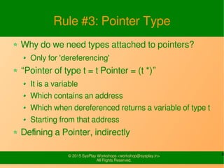 8© 2015 SysPlay Workshops <workshop@sysplay.in>
All Rights Reserved.
Rule #3: Pointer Type
Why do we need types attached to pointers?
Only for 'dereferencing'
“Pointer of type t = t Pointer = (t *)”
It is a variable
Which contains an address
Which when dereferenced returns a variable of type t
Starting from that address
Defining a Pointer, indirectly
 