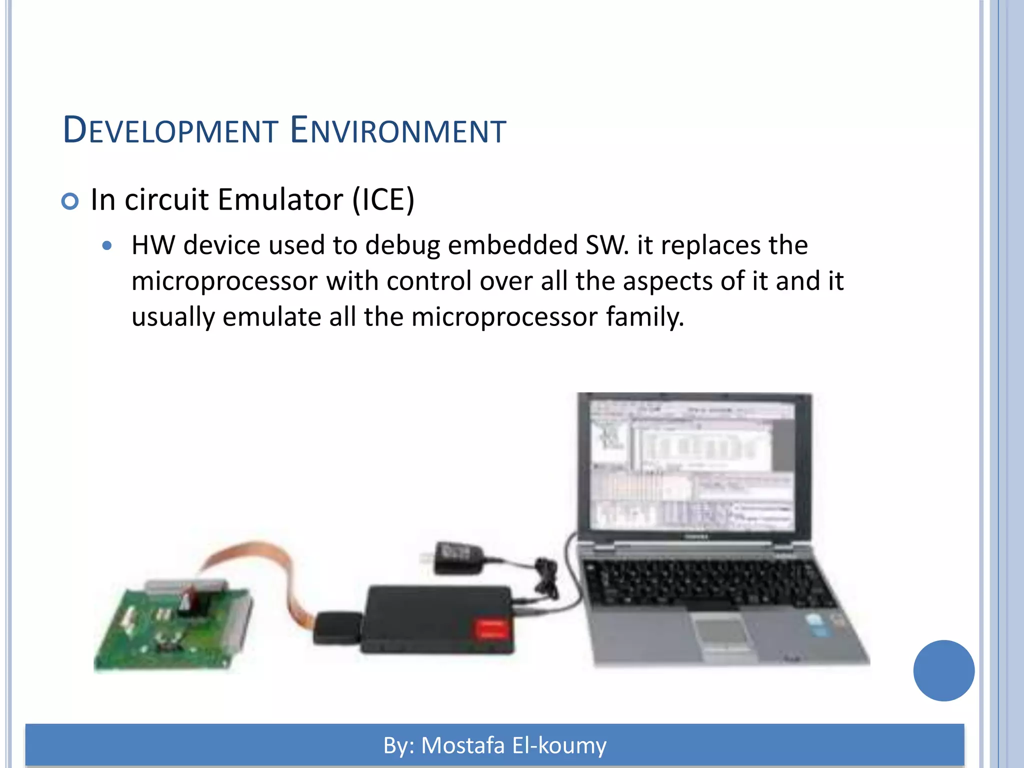 DEVELOPMENT ENVIRONMENT  In circuit Emulator (ICE)  HW device used to debug embedded SW. it replaces the microprocessor with control over all the aspects of it and it usually emulate all the microprocessor family. By: Mostafa El-koumy 