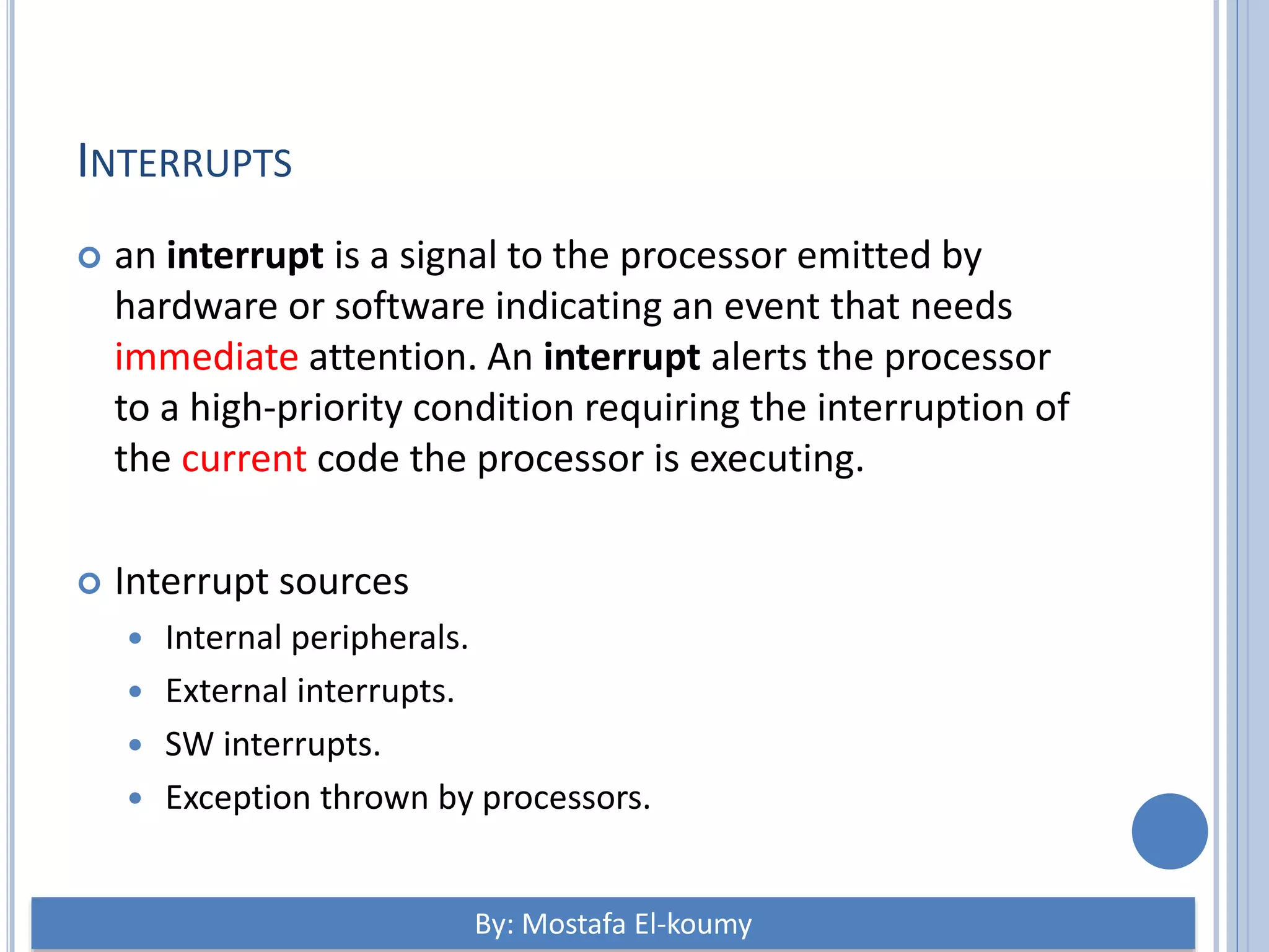INTERRUPTS  an interrupt is a signal to the processor emitted by hardware or software indicating an event that needs immediate attention. An interrupt alerts the processor to a high-priority condition requiring the interruption of the current code the processor is executing.  Interrupt sources  Internal peripherals.  External interrupts.  SW interrupts.  Exception thrown by processors. By: Mostafa El-koumy 