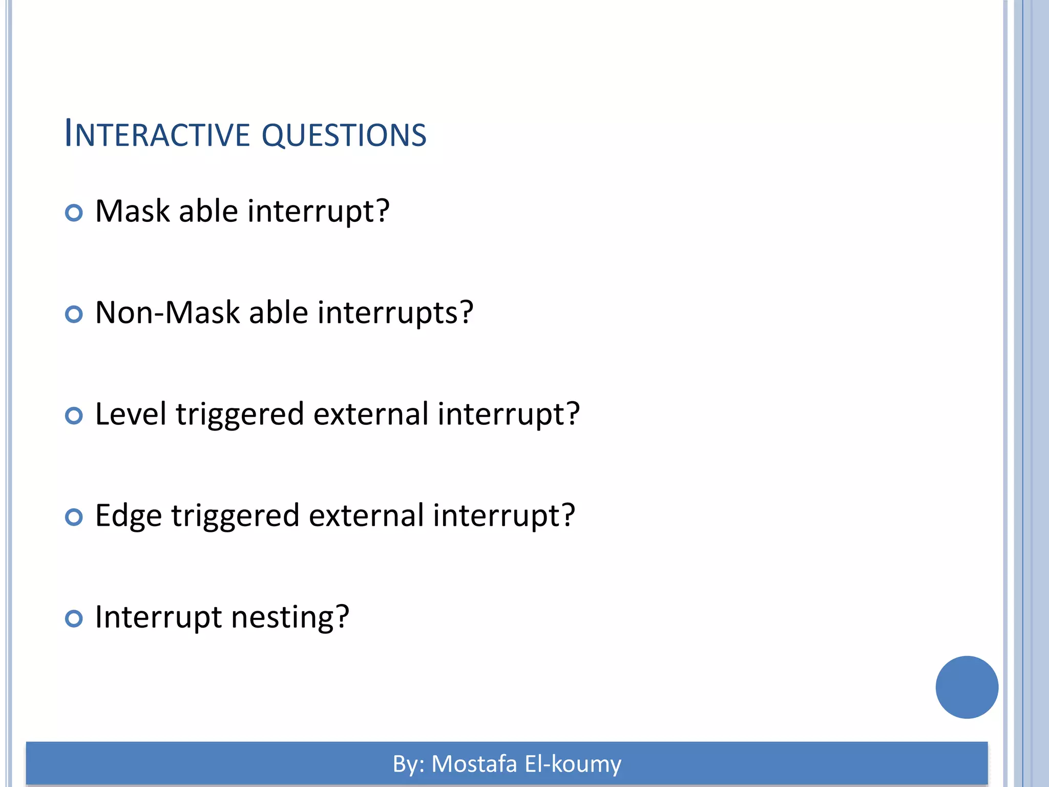 INTERACTIVE QUESTIONS  Mask able interrupt?  Non-Mask able interrupts?  Level triggered external interrupt?  Edge triggered external interrupt?  Interrupt nesting? By: Mostafa El-koumy 