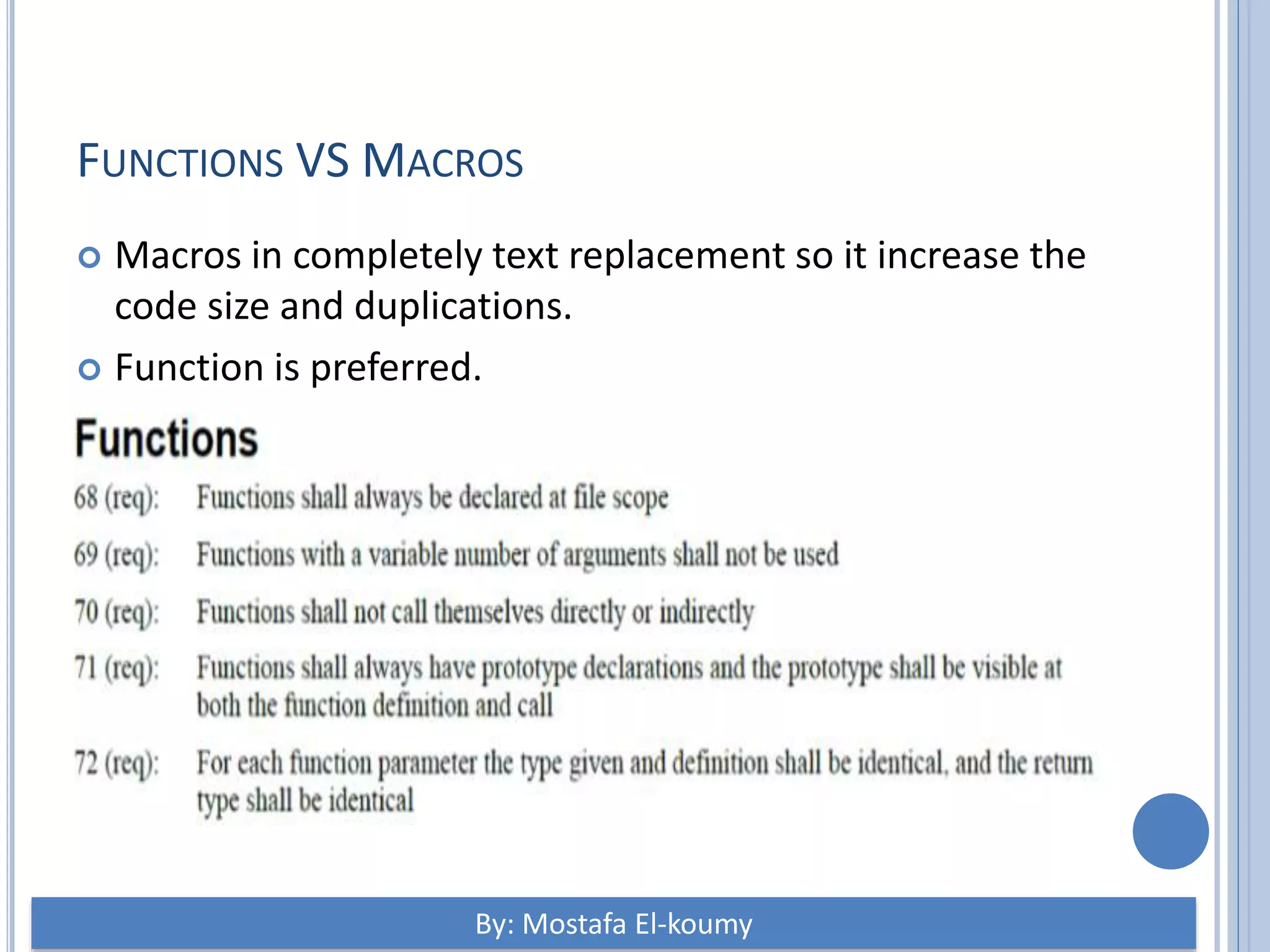 FUNCTIONS VS MACROS  Macros in completely text replacement so it increase the code size and duplications.  Function is preferred. By: Mostafa El-koumy 