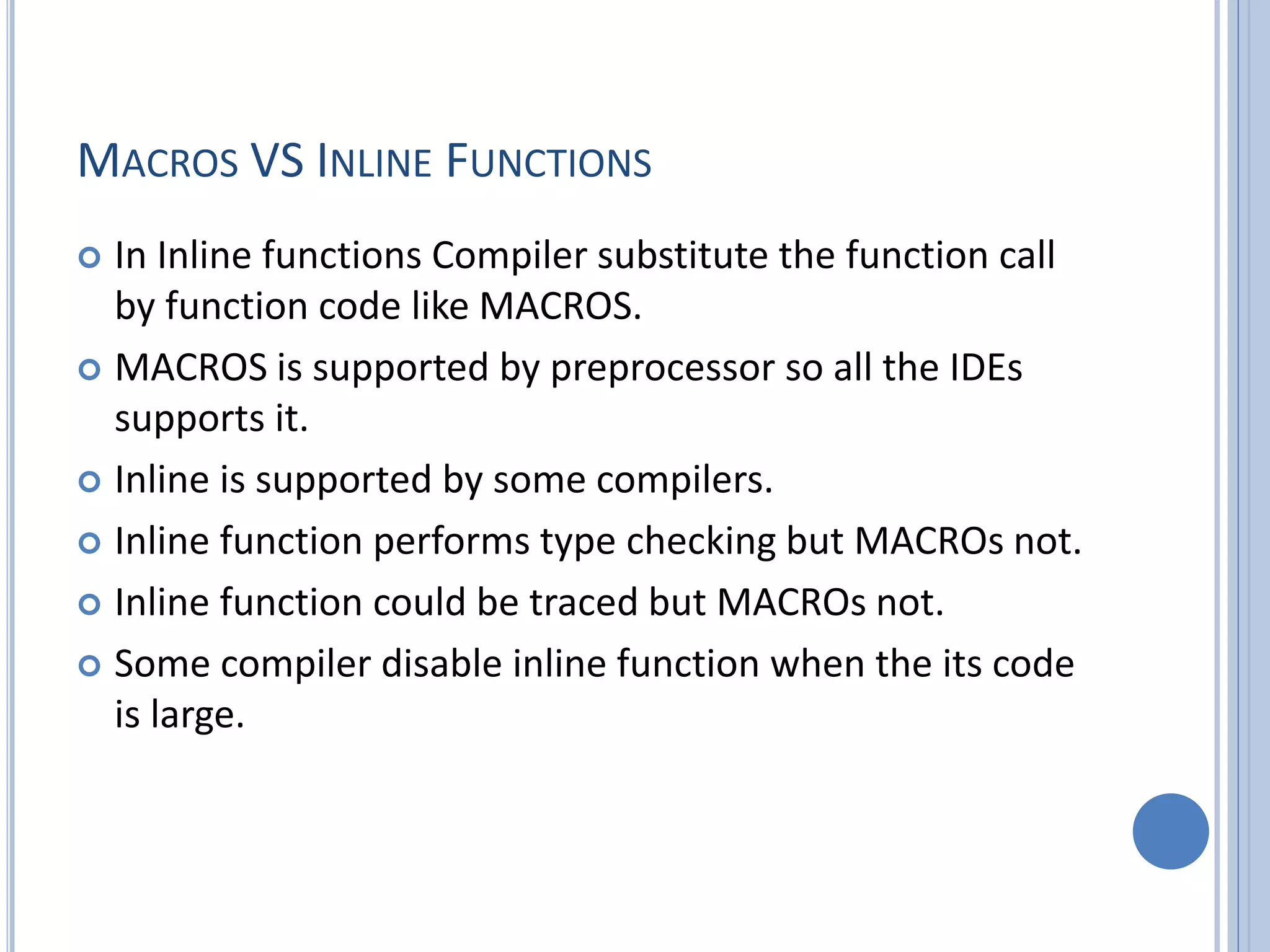 MACROS VS INLINE FUNCTIONS  In Inline functions Compiler substitute the function call by function code like MACROS.  MACROS is supported by preprocessor so all the IDEs supports it.  Inline is supported by some compilers.  Inline function performs type checking but MACROs not.  Inline function could be traced but MACROs not.  Some compiler disable inline function when the its code is large. 