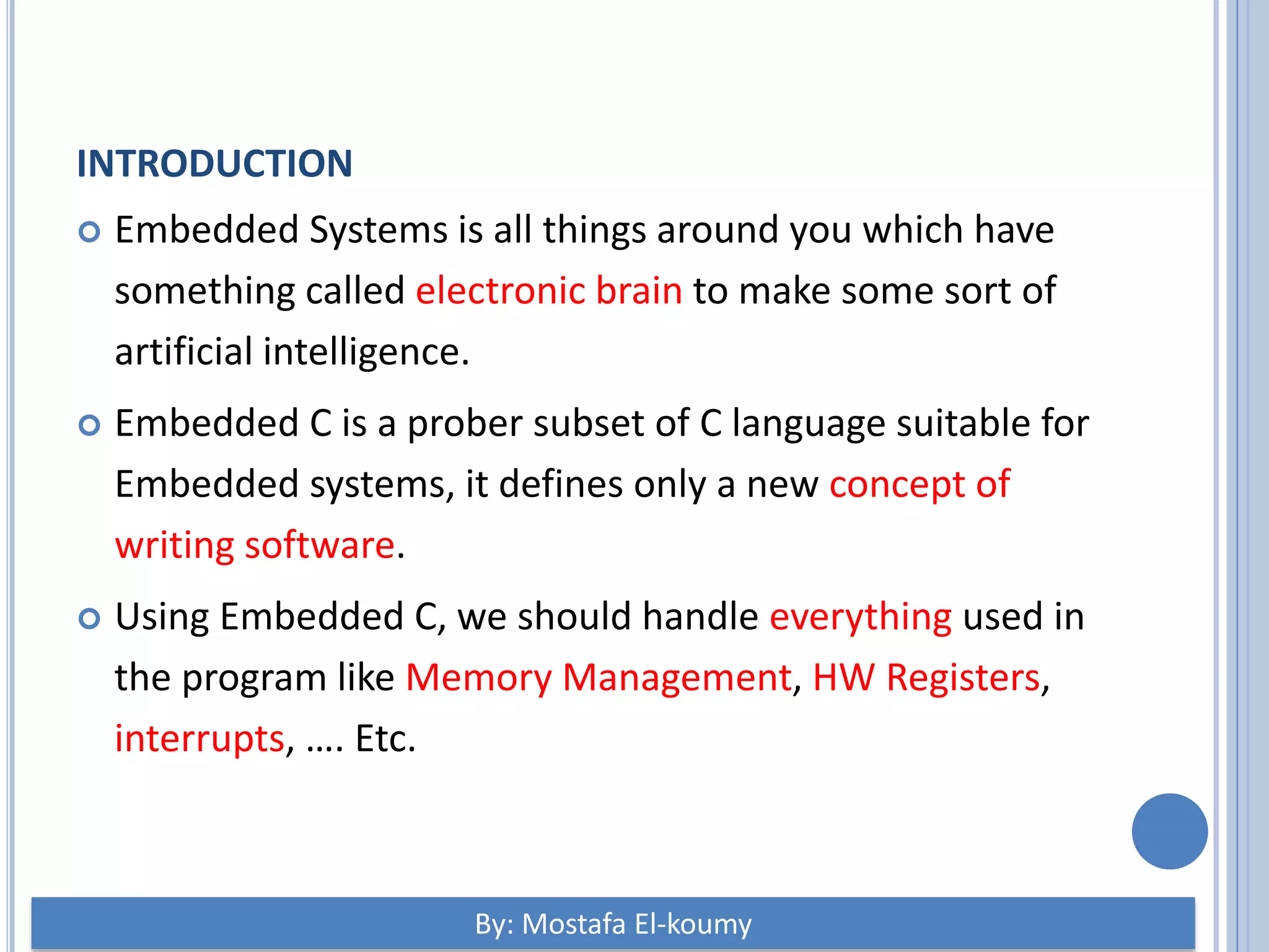 INTRODUCTION  Embedded Systems is all things around you which have something called electronic brain to make some sort of artificial intelligence.  Embedded C is a prober subset of C language suitable for Embedded systems, it defines only a new concept of writing software.  Using Embedded C, we should handle everything used in the program like Memory Management, HW Registers, interrupts, …. Etc. By: Mostafa El-koumy 