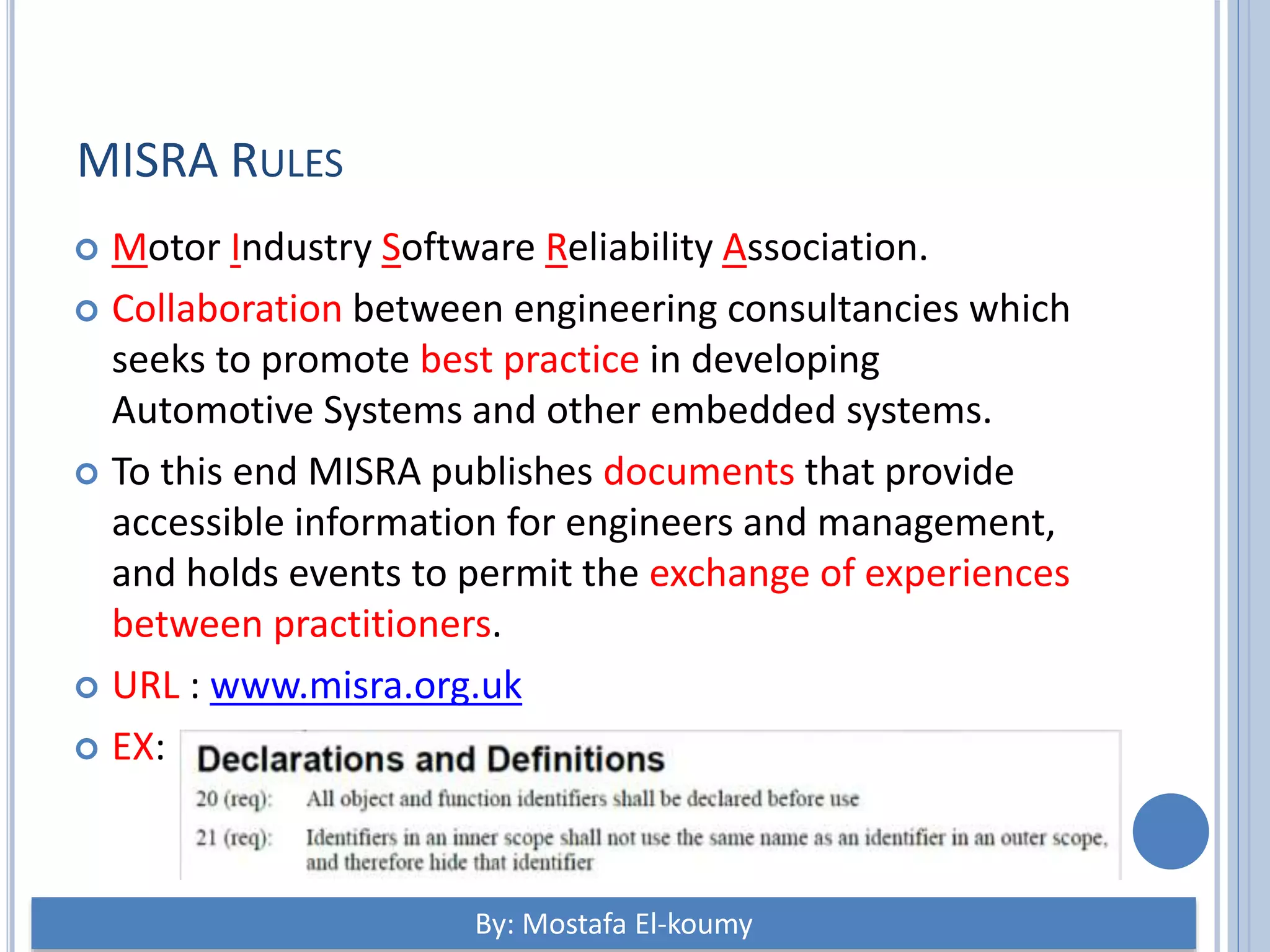 MISRA RULES  Motor Industry Software Reliability Association.  Collaboration between engineering consultancies which seeks to promote best practice in developing Automotive Systems and other embedded systems.  To this end MISRA publishes documents that provide accessible information for engineers and management, and holds events to permit the exchange of experiences between practitioners.  URL : www.misra.org.uk  EX: By: Mostafa El-koumy 