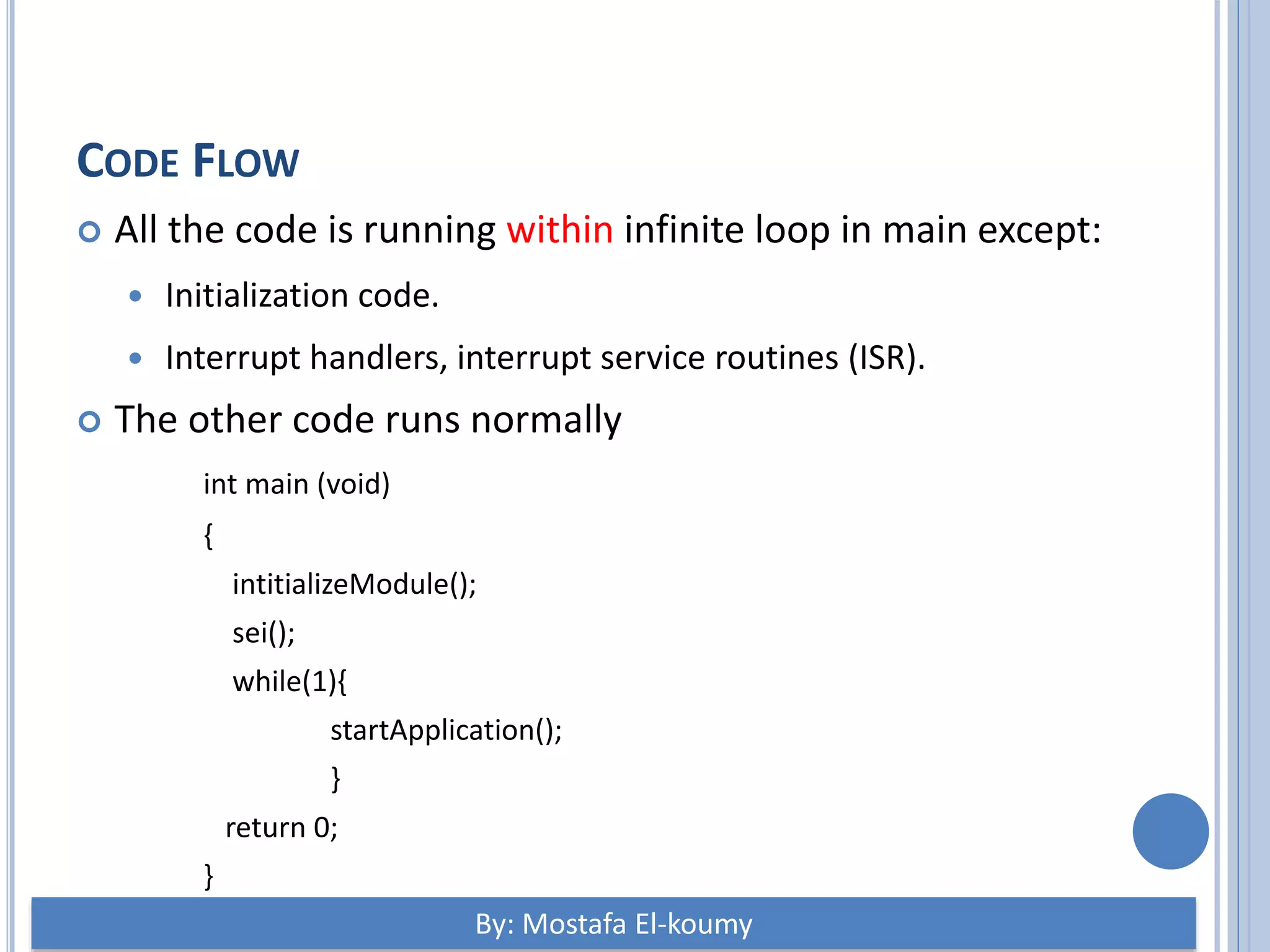CODE FLOW  All the code is running within infinite loop in main except:  Initialization code.  Interrupt handlers, interrupt service routines (ISR).  The other code runs normally int main (void) { intitializeModule(); sei(); while(1){ startApplication(); } return 0; } By: Mostafa El-koumy 