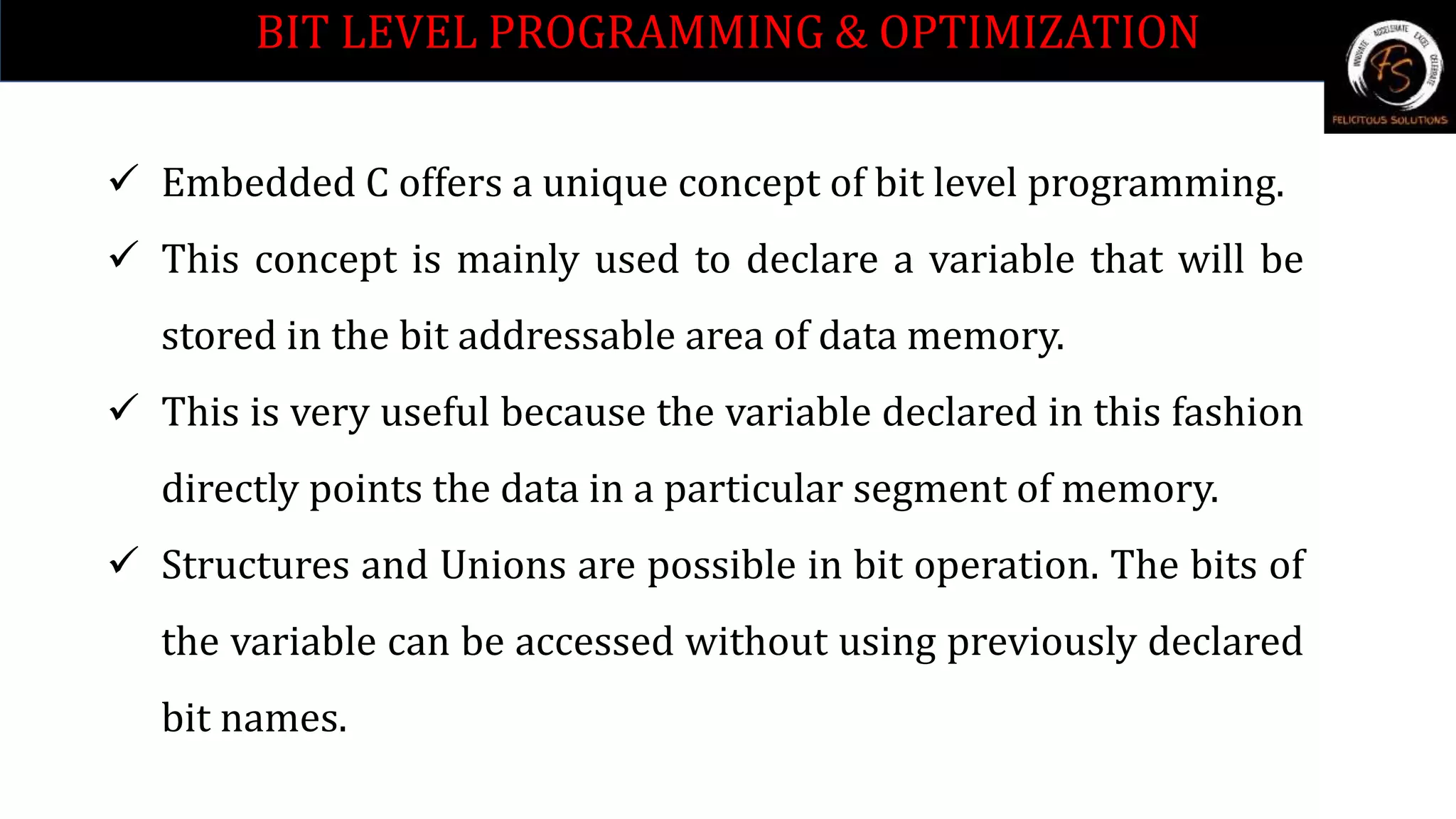 BIT LEVEL PROGRAMMING & OPTIMIZATION
 Embedded C offers a unique concept of bit level programming.
 This concept is mainly used to declare a variable that will be
stored in the bit addressable area of data memory.
 This is very useful because the variable declared in this fashion
directly points the data in a particular segment of memory.
 Structures and Unions are possible in bit operation. The bits of
the variable can be accessed without using previously declared
bit names.
 