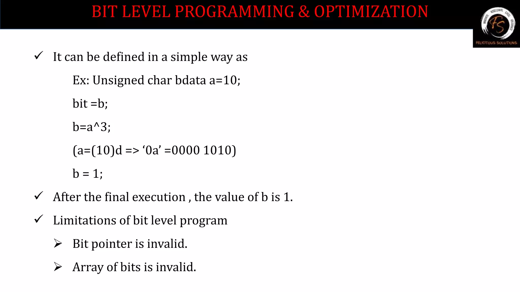 BIT LEVEL PROGRAMMING & OPTIMIZATION
 It can be defined in a simple way as
Ex: Unsigned char bdata a=10;
bit =b;
b=a^3;
(a=(10)d => ‘0a’ =0000 1010)
b = 1;
 After the final execution , the value of b is 1.
 Limitations of bit level program
 Bit pointer is invalid.
 Array of bits is invalid.
 