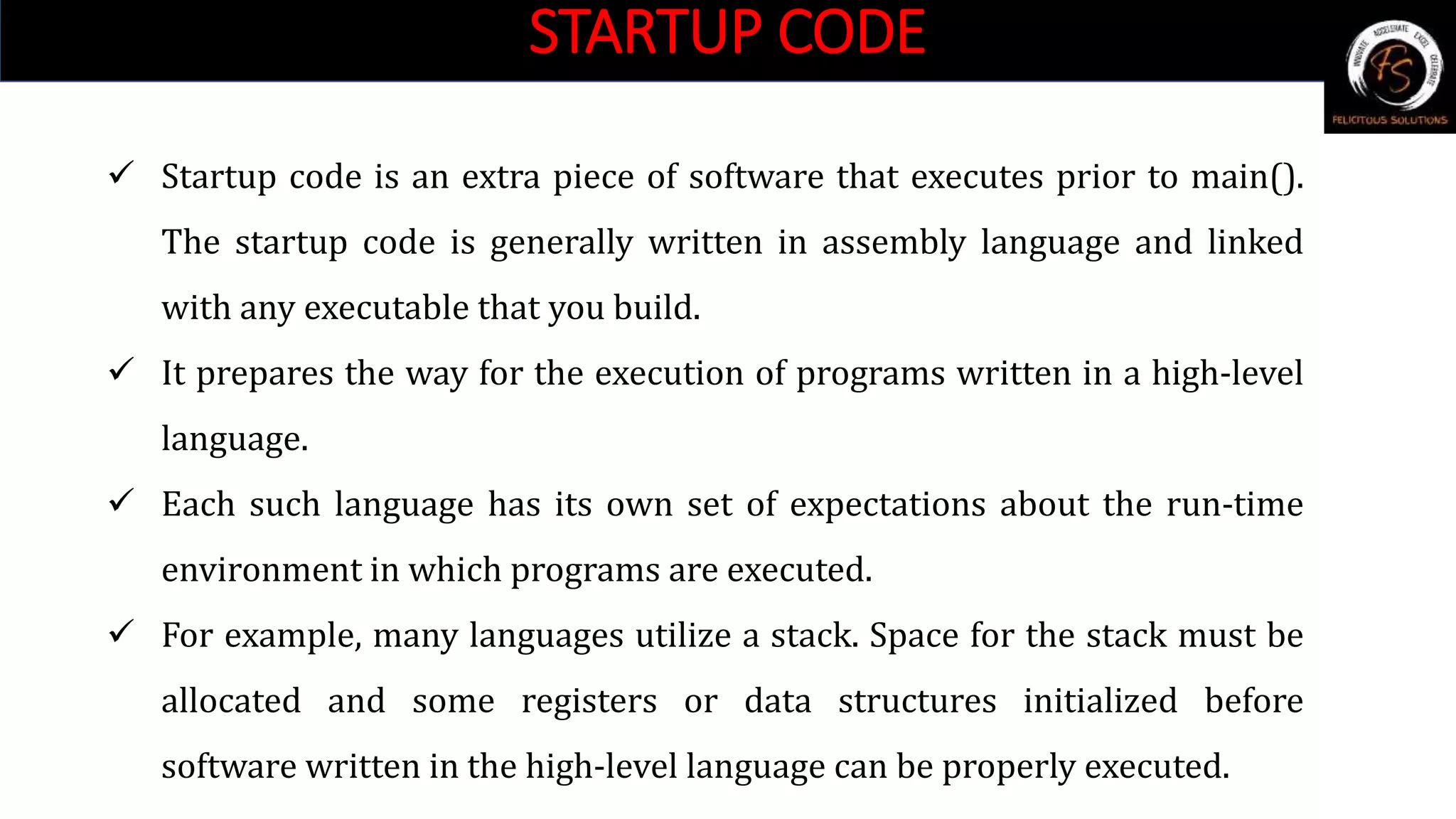 STARTUP CODE
 Startup code is an extra piece of software that executes prior to main().
The startup code is generally written in assembly language and linked
with any executable that you build.
 It prepares the way for the execution of programs written in a high-level
language.
 Each such language has its own set of expectations about the run-time
environment in which programs are executed.
 For example, many languages utilize a stack. Space for the stack must be
allocated and some registers or data structures initialized before
software written in the high-level language can be properly executed.
 