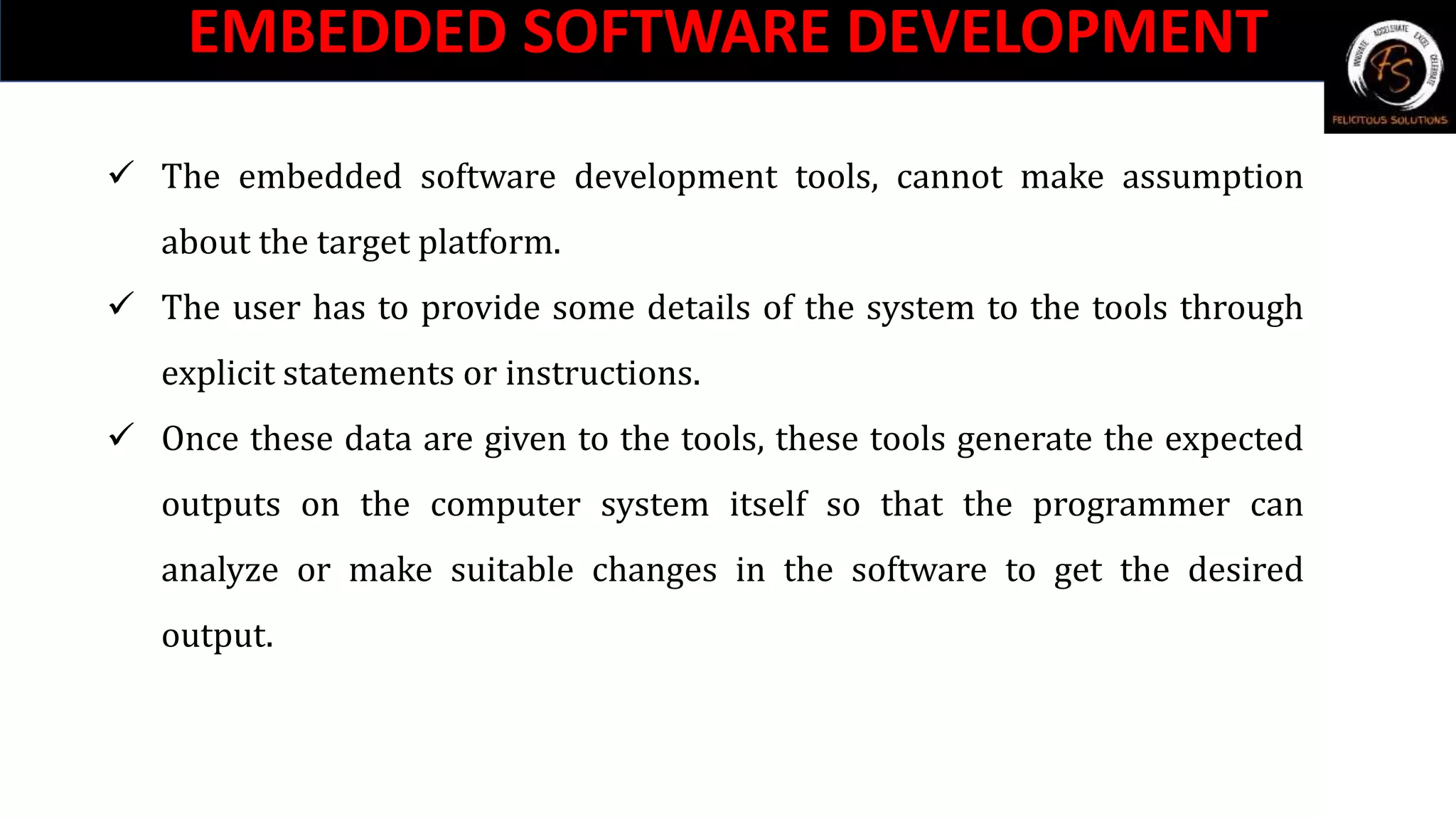 EMBEDDED SOFTWARE DEVELOPMENT
 The embedded software development tools, cannot make assumption
about the target platform.
 The user has to provide some details of the system to the tools through
explicit statements or instructions.
 Once these data are given to the tools, these tools generate the expected
outputs on the computer system itself so that the programmer can
analyze or make suitable changes in the software to get the desired
output.
 