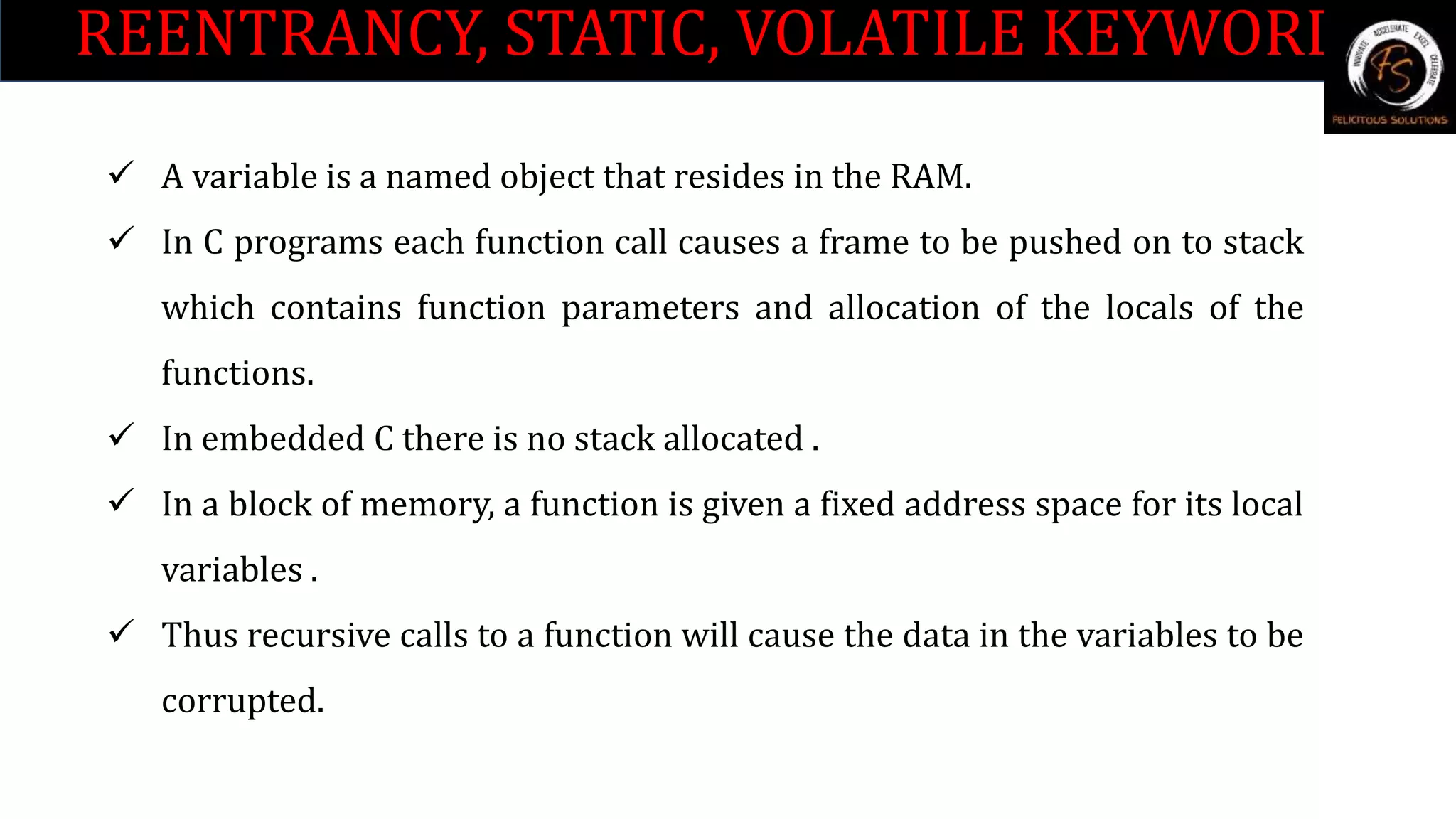 REENTRANCY, STATIC, VOLATILE KEYWORDS
 A variable is a named object that resides in the RAM.
 In C programs each function call causes a frame to be pushed on to stack
which contains function parameters and allocation of the locals of the
functions.
 In embedded C there is no stack allocated .
 In a block of memory, a function is given a fixed address space for its local
variables .
 Thus recursive calls to a function will cause the data in the variables to be
corrupted.
 