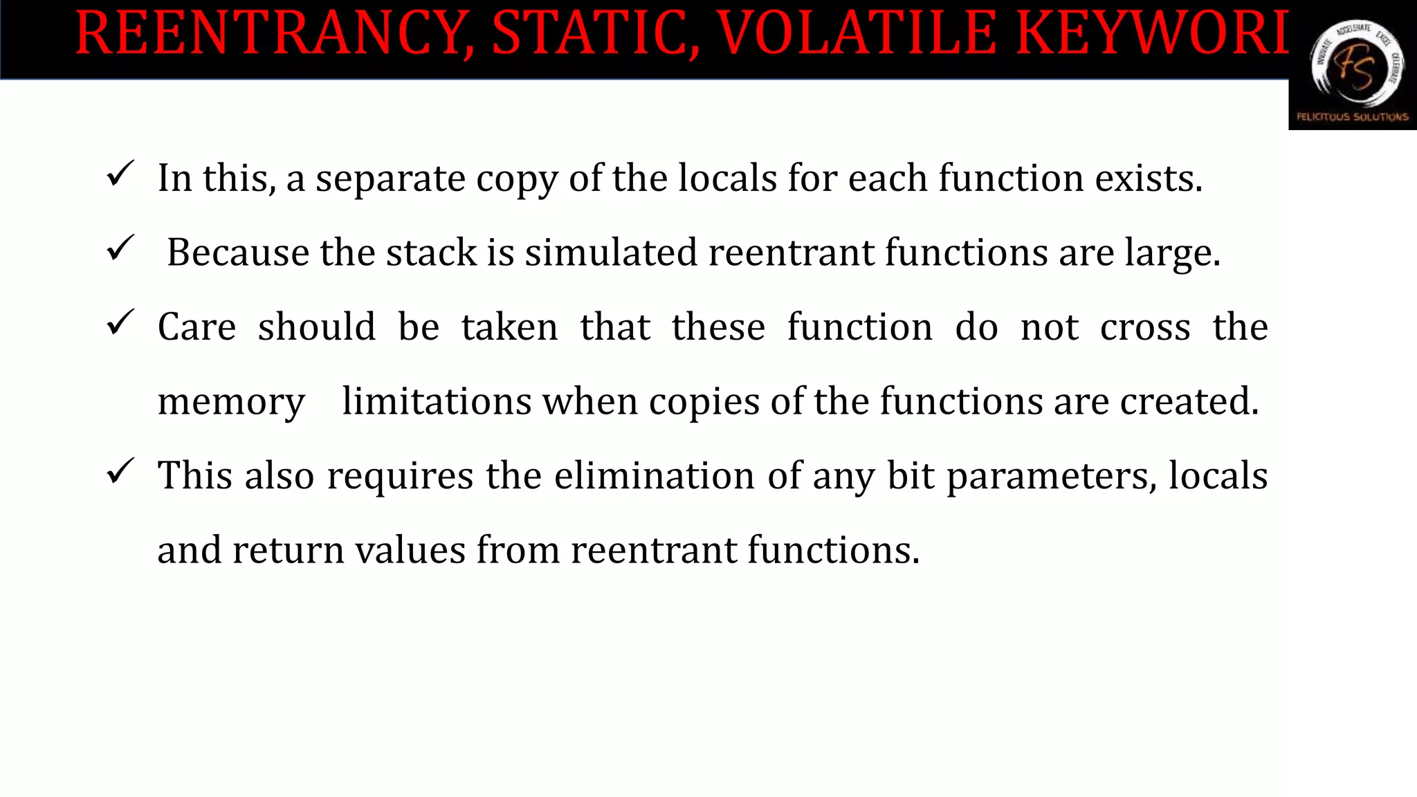 REENTRANCY, STATIC, VOLATILE KEYWORDS
 In this, a separate copy of the locals for each function exists.
 Because the stack is simulated reentrant functions are large.
 Care should be taken that these function do not cross the
memory limitations when copies of the functions are created.
 This also requires the elimination of any bit parameters, locals
and return values from reentrant functions.
 