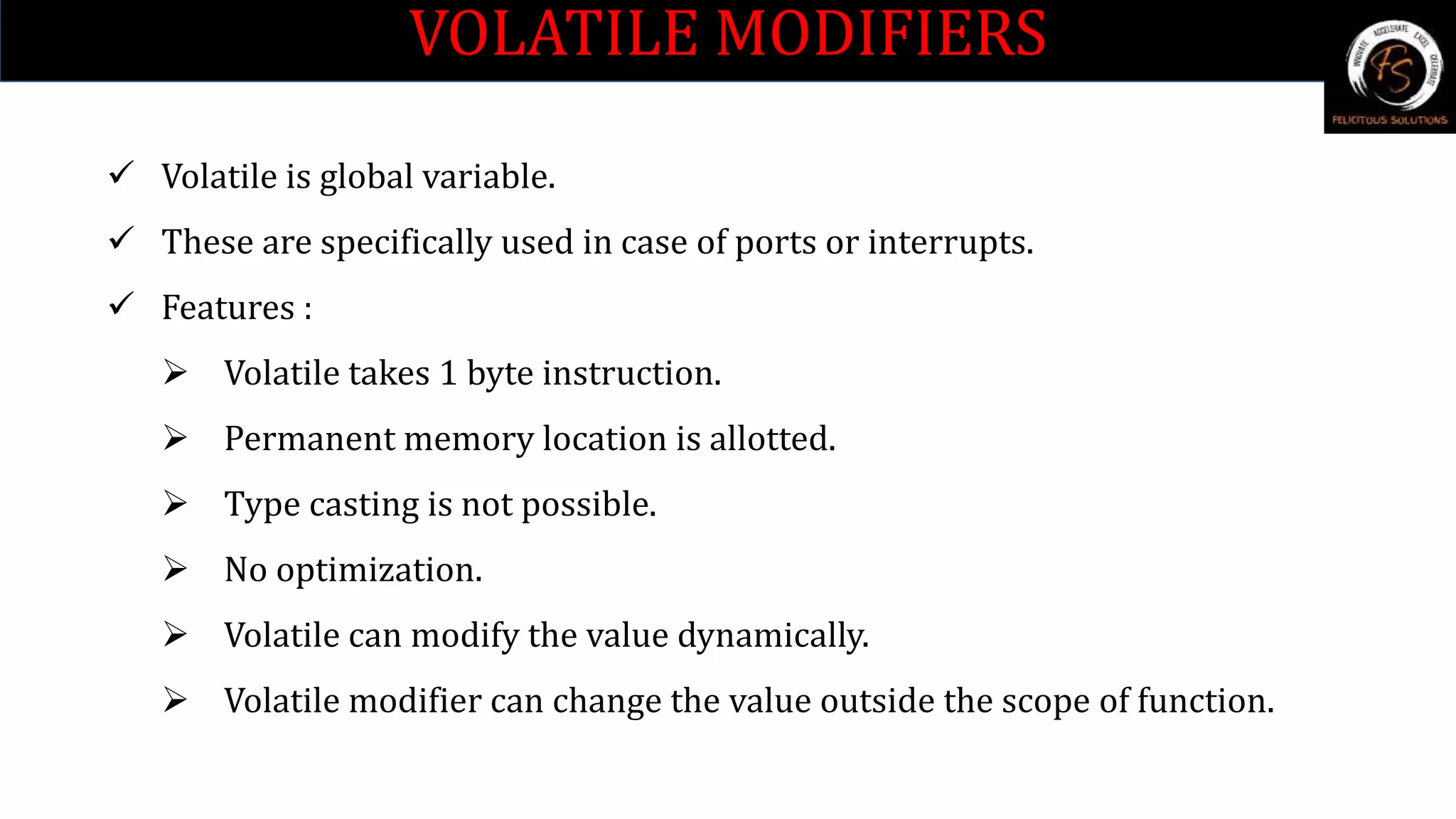 VOLATILE MODIFIERS
 Volatile is global variable.
 These are specifically used in case of ports or interrupts.
 Features :
 Volatile takes 1 byte instruction.
 Permanent memory location is allotted.
 Type casting is not possible.
 No optimization.
 Volatile can modify the value dynamically.
 Volatile modifier can change the value outside the scope of function.
 