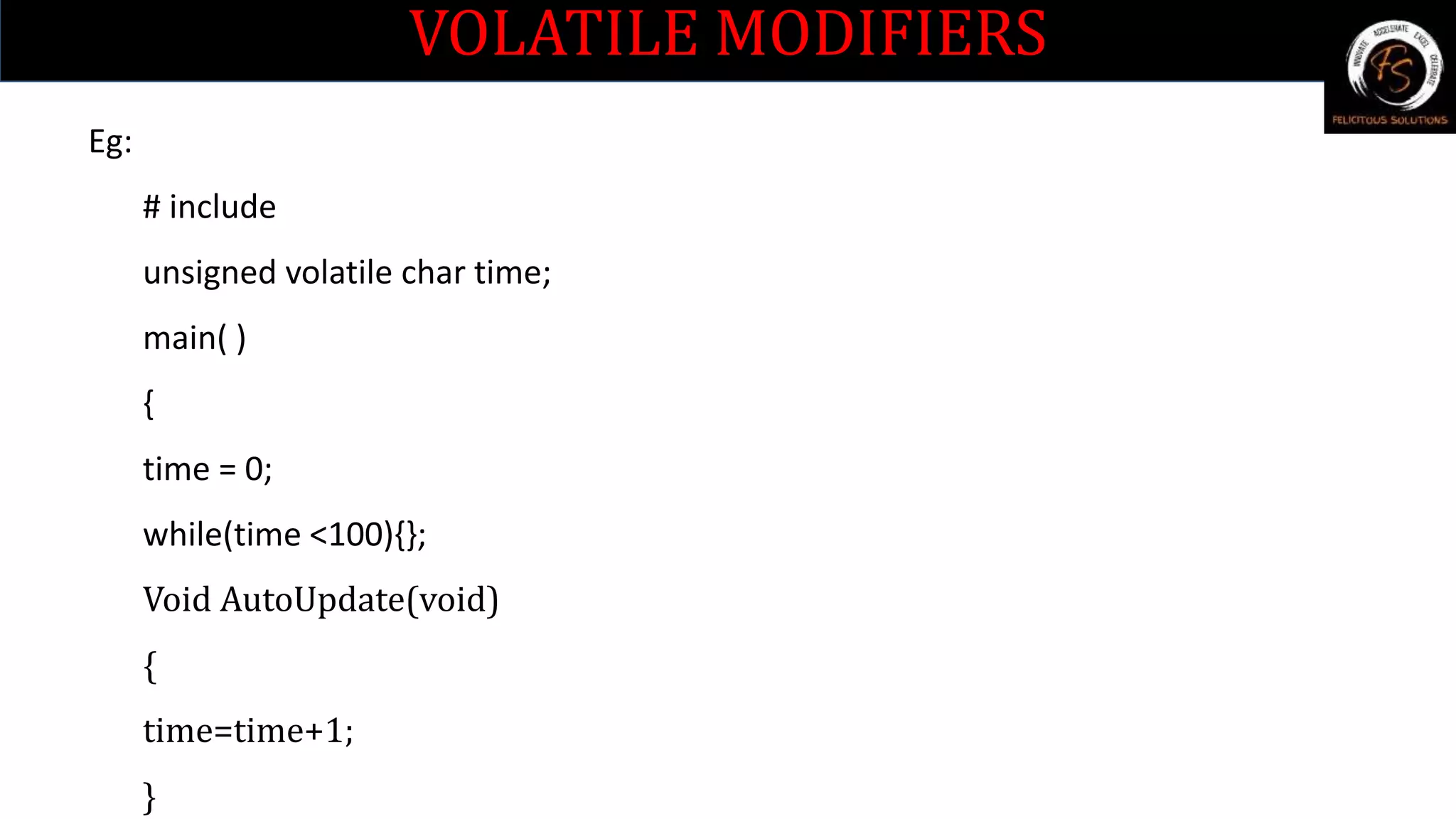 VOLATILE MODIFIERS
Eg:
# include
unsigned volatile char time;
main( )
{
time = 0;
while(time <100){};
Void AutoUpdate(void)
{
time=time+1;
}
 