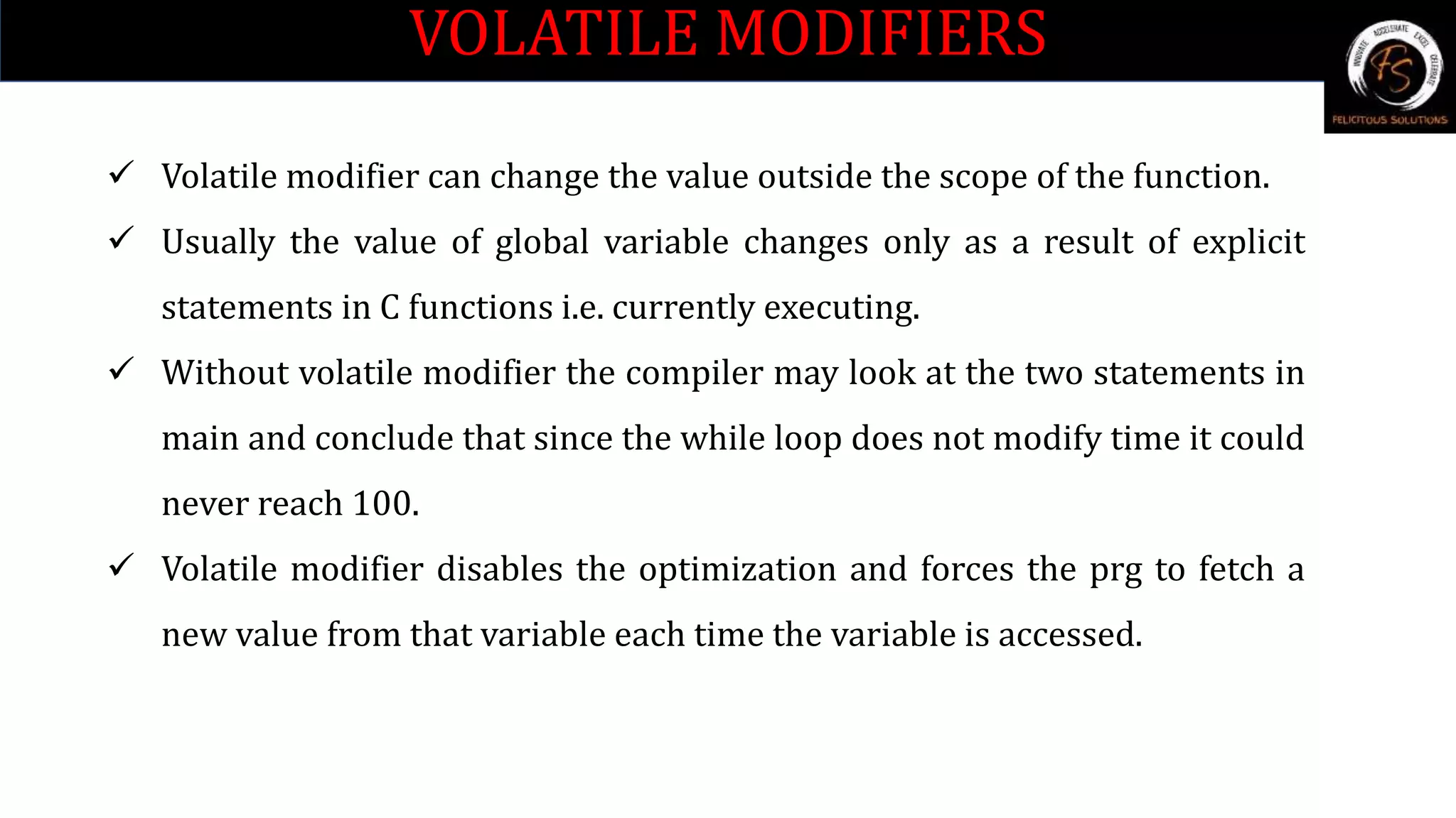 VOLATILE MODIFIERS
 Volatile modifier can change the value outside the scope of the function.
 Usually the value of global variable changes only as a result of explicit
statements in C functions i.e. currently executing.
 Without volatile modifier the compiler may look at the two statements in
main and conclude that since the while loop does not modify time it could
never reach 100.
 Volatile modifier disables the optimization and forces the prg to fetch a
new value from that variable each time the variable is accessed.
 
