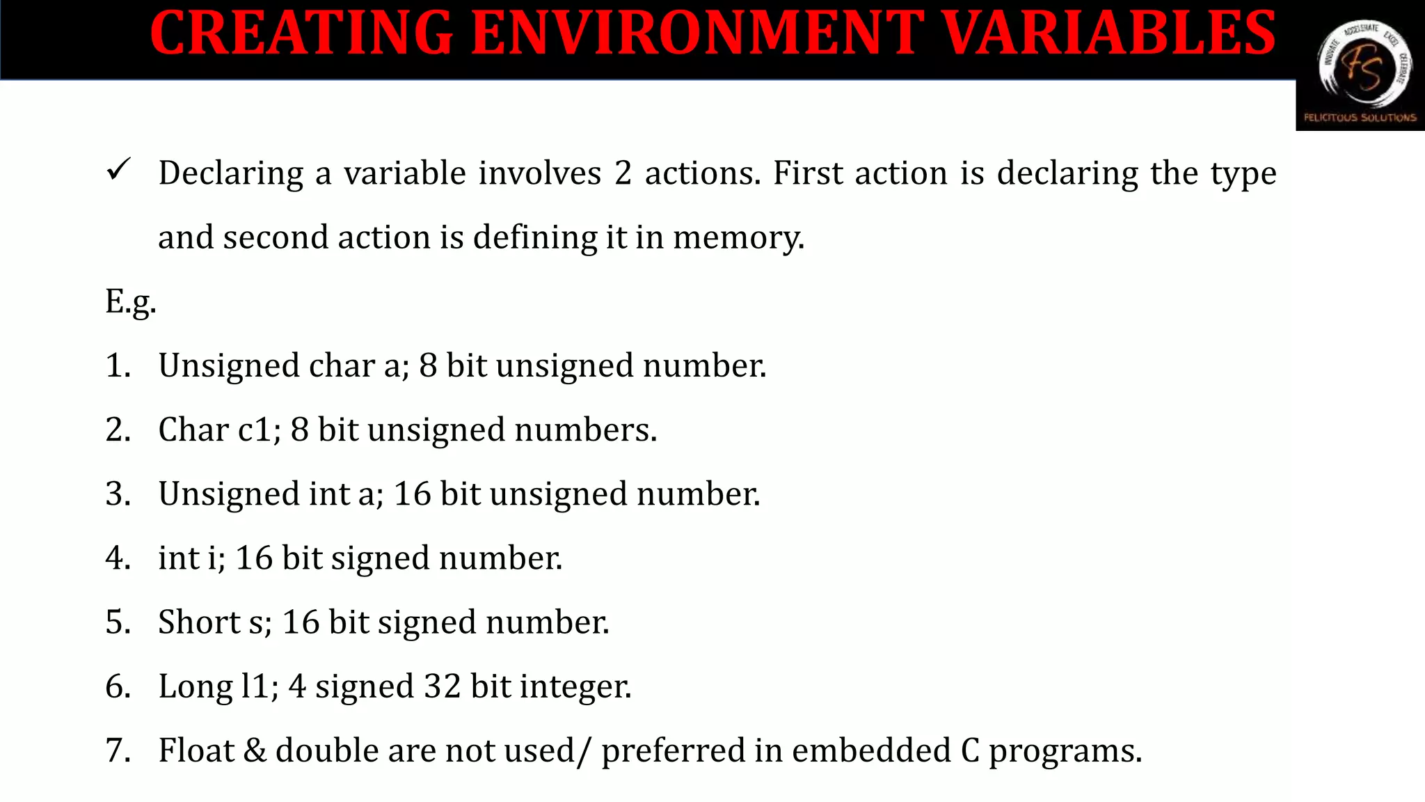 CREATING ENVIRONMENT VARIABLES
 Declaring a variable involves 2 actions. First action is declaring the type
and second action is defining it in memory.
E.g.
1. Unsigned char a; 8 bit unsigned number.
2. Char c1; 8 bit unsigned numbers.
3. Unsigned int a; 16 bit unsigned number.
4. int i; 16 bit signed number.
5. Short s; 16 bit signed number.
6. Long l1; 4 signed 32 bit integer.
7. Float & double are not used/ preferred in embedded C programs.
 
