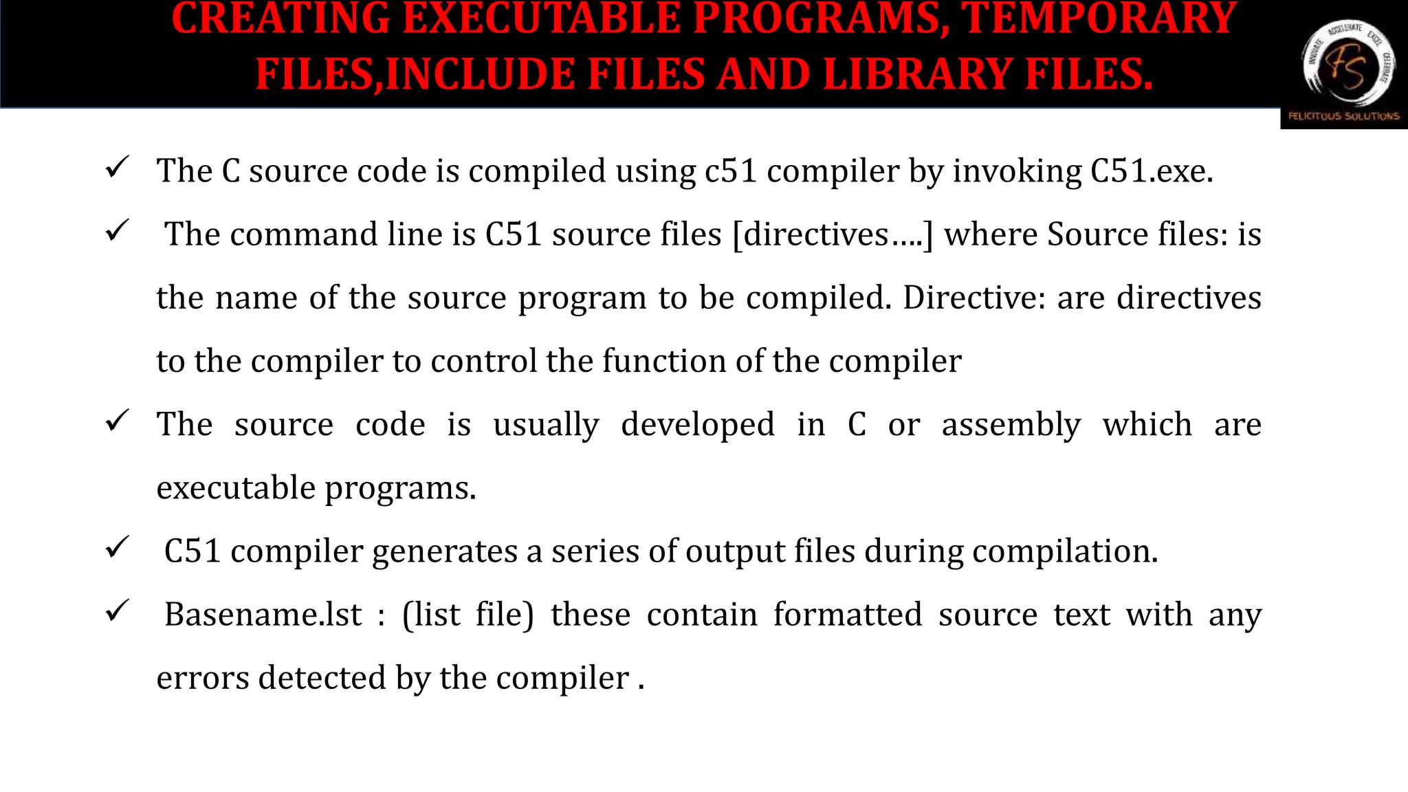 CREATING EXECUTABLE PROGRAMS, TEMPORARY
FILES,INCLUDE FILES AND LIBRARY FILES.
 The C source code is compiled using c51 compiler by invoking C51.exe.
 The command line is C51 source files [directives….] where Source files: is
the name of the source program to be compiled. Directive: are directives
to the compiler to control the function of the compiler
 The source code is usually developed in C or assembly which are
executable programs.
 C51 compiler generates a series of output files during compilation.
 Basename.lst : (list file) these contain formatted source text with any
errors detected by the compiler .
 