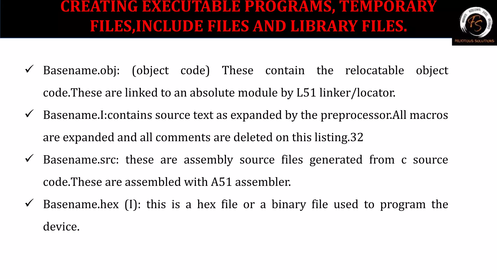 CREATING EXECUTABLE PROGRAMS, TEMPORARY
FILES,INCLUDE FILES AND LIBRARY FILES.
 Basename.obj: (object code) These contain the relocatable object
code.These are linked to an absolute module by L51 linker/locator.
 Basename.I:contains source text as expanded by the preprocessor.All macros
are expanded and all comments are deleted on this listing.32
 Basename.src: these are assembly source files generated from c source
code.These are assembled with A51 assembler.
 Basename.hex (I): this is a hex file or a binary file used to program the
device.
 