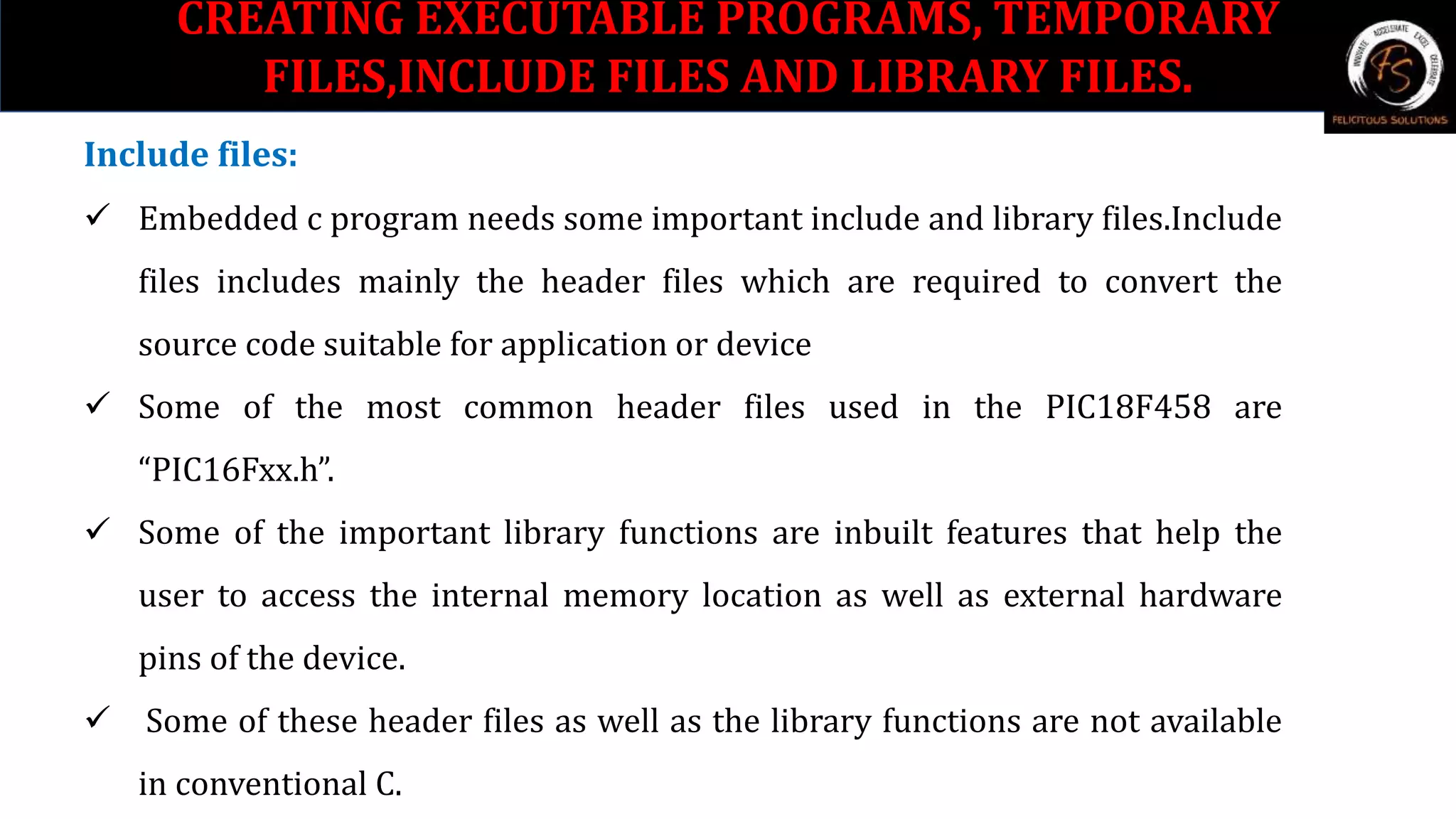 Include files:
 Embedded c program needs some important include and library files.Include
files includes mainly the header files which are required to convert the
source code suitable for application or device
 Some of the most common header files used in the PIC18F458 are
“PIC16Fxx.h”.
 Some of the important library functions are inbuilt features that help the
user to access the internal memory location as well as external hardware
pins of the device.
 Some of these header files as well as the library functions are not available
in conventional C.
CREATING EXECUTABLE PROGRAMS, TEMPORARY
FILES,INCLUDE FILES AND LIBRARY FILES.
 