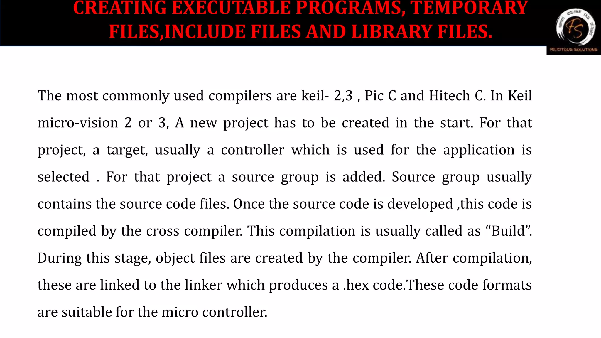 The most commonly used compilers are keil- 2,3 , Pic C and Hitech C. In Keil
micro-vision 2 or 3, A new project has to be created in the start. For that
project, a target, usually a controller which is used for the application is
selected . For that project a source group is added. Source group usually
contains the source code files. Once the source code is developed ,this code is
compiled by the cross compiler. This compilation is usually called as “Build”.
During this stage, object files are created by the compiler. After compilation,
these are linked to the linker which produces a .hex code.These code formats
are suitable for the micro controller.
CREATING EXECUTABLE PROGRAMS, TEMPORARY
FILES,INCLUDE FILES AND LIBRARY FILES.
 