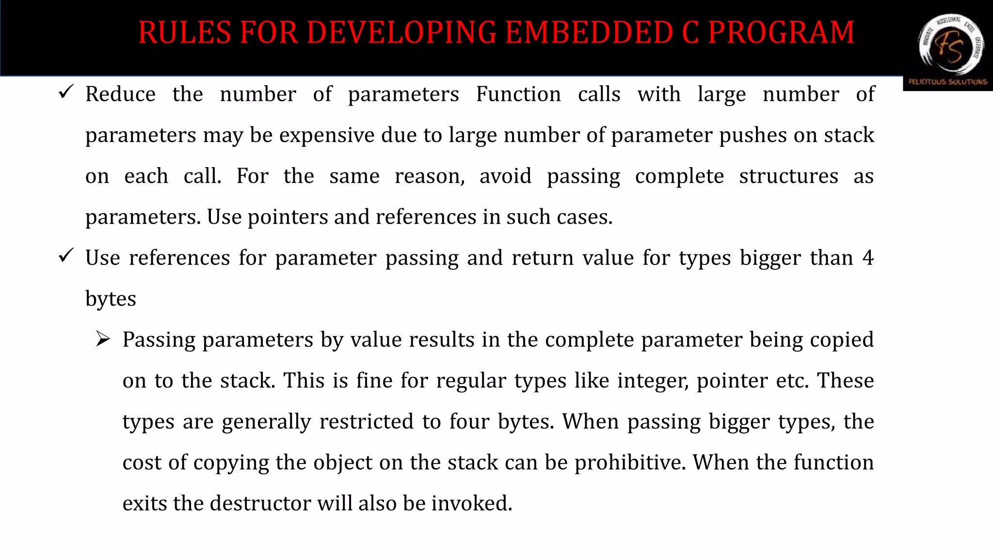  Reduce the number of parameters Function calls with large number of
parameters may be expensive due to large number of parameter pushes on stack
on each call. For the same reason, avoid passing complete structures as
parameters. Use pointers and references in such cases.
 Use references for parameter passing and return value for types bigger than 4
bytes
 Passing parameters by value results in the complete parameter being copied
on to the stack. This is fine for regular types like integer, pointer etc. These
types are generally restricted to four bytes. When passing bigger types, the
cost of copying the object on the stack can be prohibitive. When the function
exits the destructor will also be invoked.
RULES FOR DEVELOPING EMBEDDED C PROGRAM
 
