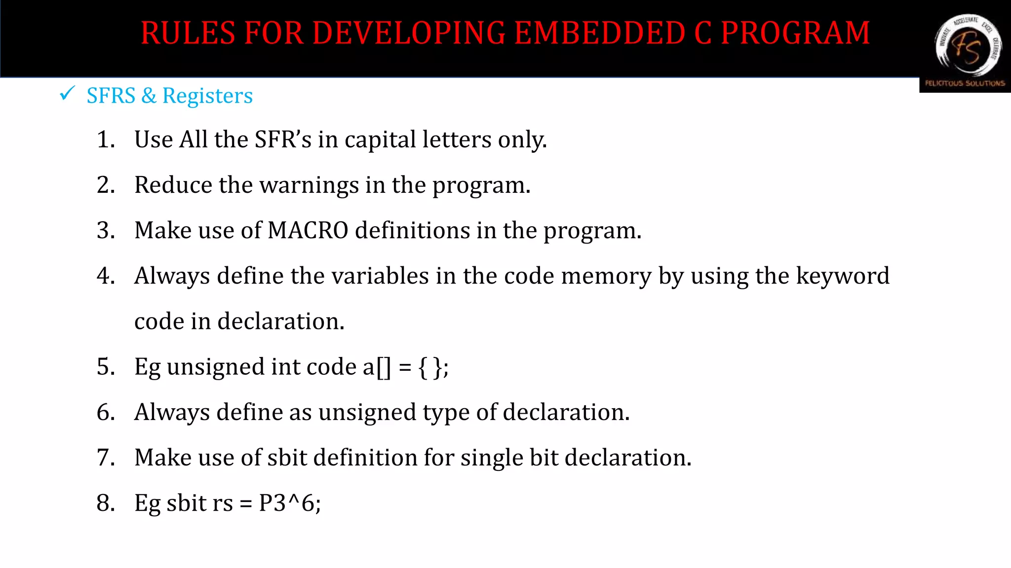  SFRS & Registers
1. Use All the SFR’s in capital letters only.
2. Reduce the warnings in the program.
3. Make use of MACRO definitions in the program.
4. Always define the variables in the code memory by using the keyword
code in declaration.
5. Eg unsigned int code a[] = { };
6. Always define as unsigned type of declaration.
7. Make use of sbit definition for single bit declaration.
8. Eg sbit rs = P3^6;
RULES FOR DEVELOPING EMBEDDED C PROGRAM
 
