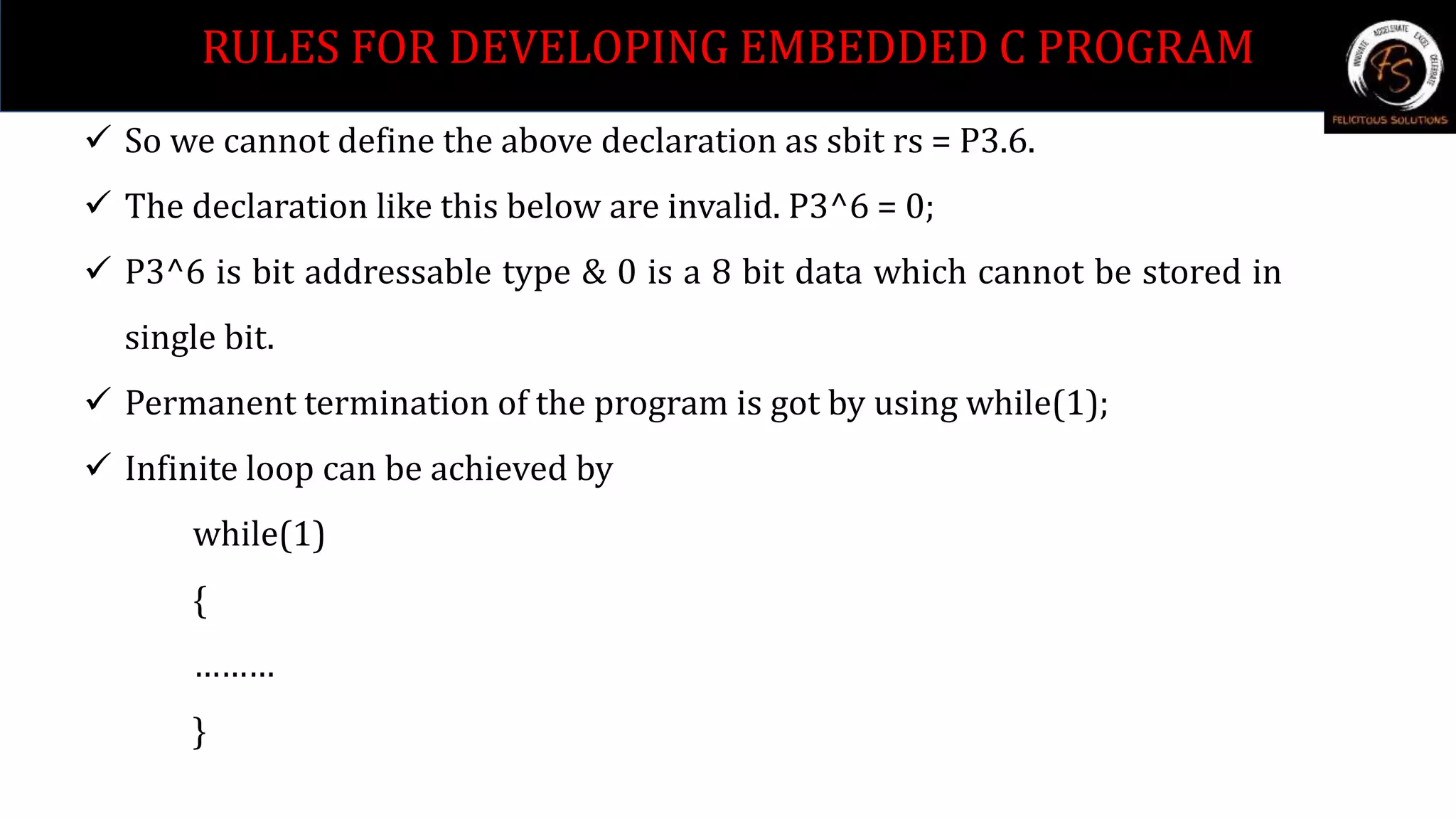  So we cannot define the above declaration as sbit rs = P3.6.
 The declaration like this below are invalid. P3^6 = 0;
 P3^6 is bit addressable type & 0 is a 8 bit data which cannot be stored in
single bit.
 Permanent termination of the program is got by using while(1);
 Infinite loop can be achieved by
while(1)
{
………
}
RULES FOR DEVELOPING EMBEDDED C PROGRAM
 