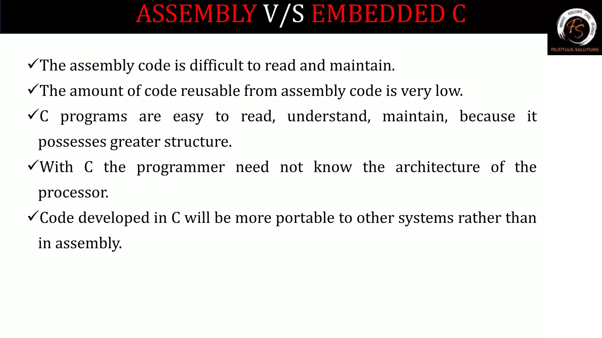 ASSEMBLY V/S EMBEDDED C
The assembly code is difficult to read and maintain.
The amount of code reusable from assembly code is very low.
C programs are easy to read, understand, maintain, because it
possesses greater structure.
With C the programmer need not know the architecture of the
processor.
Code developed in C will be more portable to other systems rather than
in assembly.
 