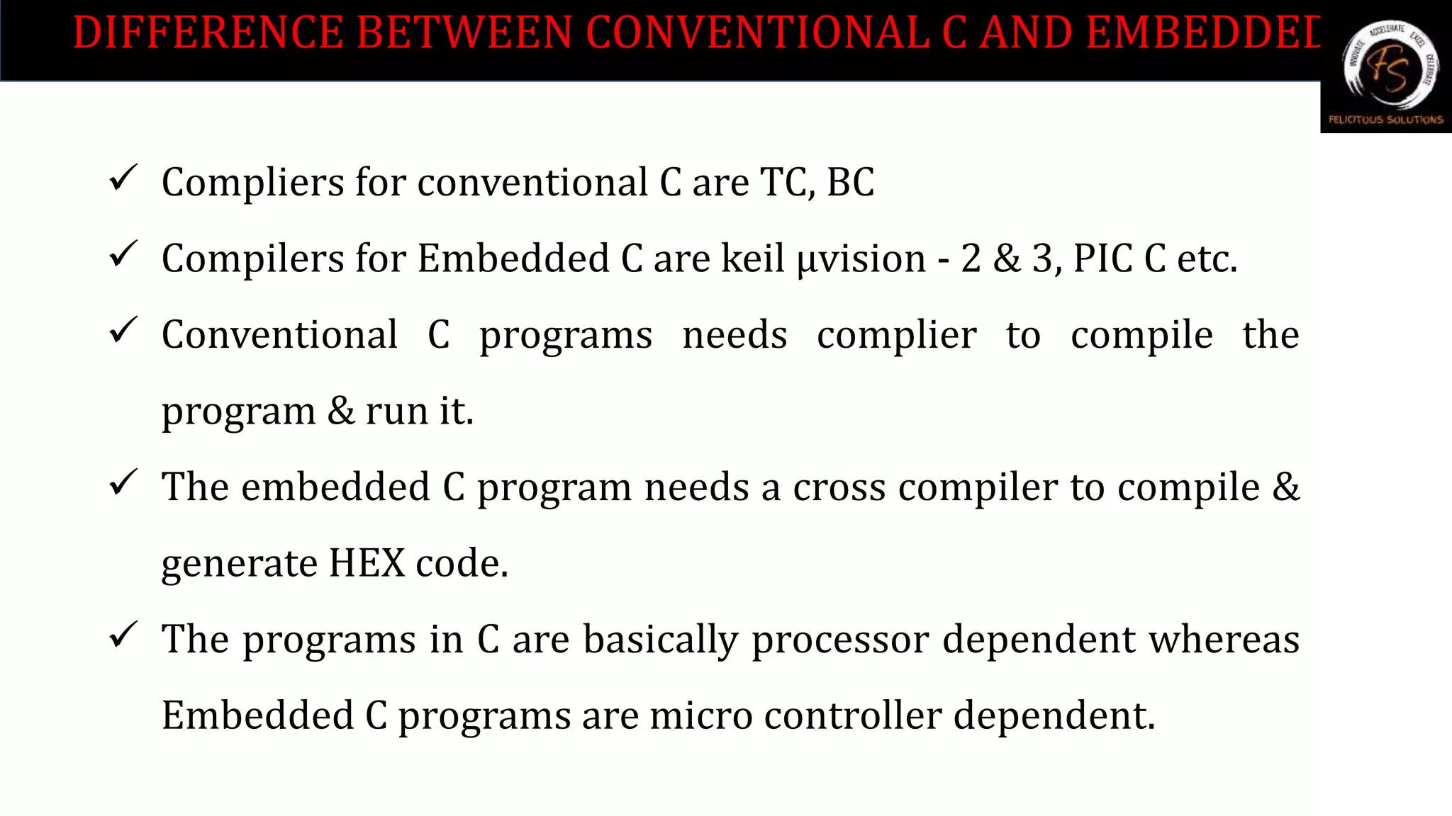 DIFFERENCE BETWEEN CONVENTIONAL C AND EMBEDDED C.
 Compliers for conventional C are TC, BC
 Compilers for Embedded C are keil µvision - 2 & 3, PIC C etc.
 Conventional C programs needs complier to compile the
program & run it.
 The embedded C program needs a cross compiler to compile &
generate HEX code.
 The programs in C are basically processor dependent whereas
Embedded C programs are micro controller dependent.
 