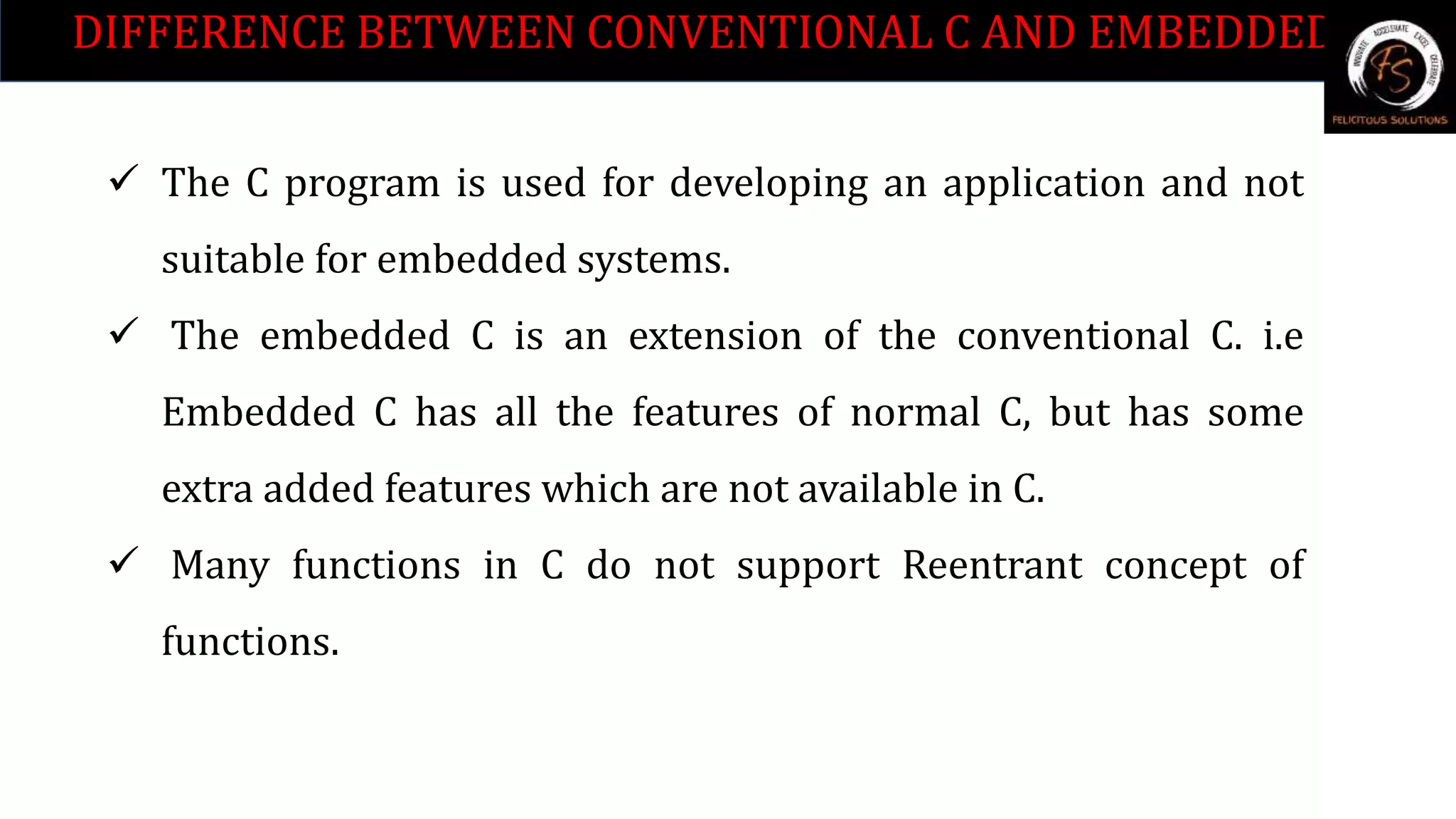 DIFFERENCE BETWEEN CONVENTIONAL C AND EMBEDDED C.
 The C program is used for developing an application and not
suitable for embedded systems.
 The embedded C is an extension of the conventional C. i.e
Embedded C has all the features of normal C, but has some
extra added features which are not available in C.
 Many functions in C do not support Reentrant concept of
functions.
 
