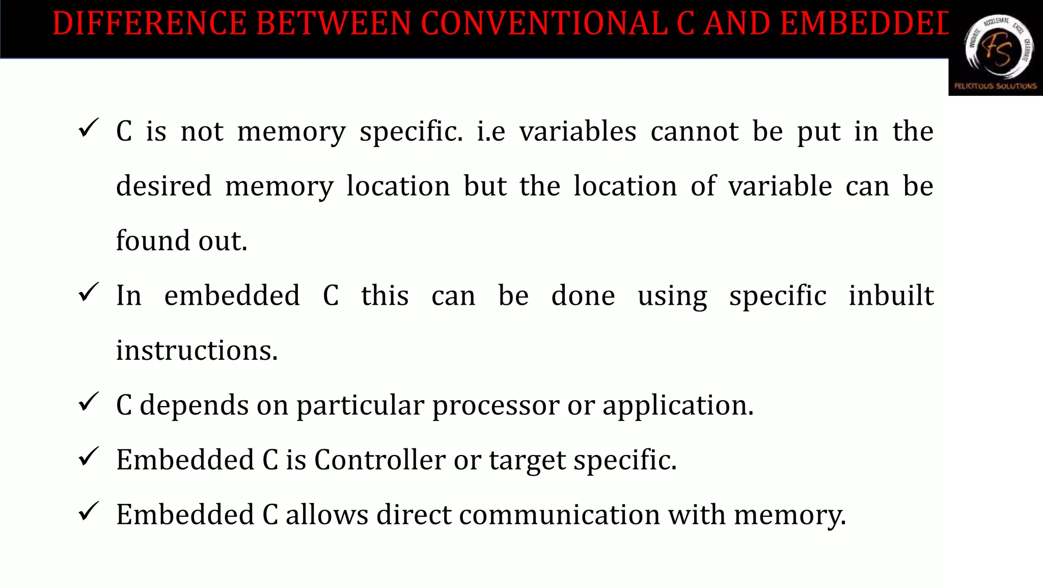 DIFFERENCE BETWEEN CONVENTIONAL C AND EMBEDDED C.
 C is not memory specific. i.e variables cannot be put in the
desired memory location but the location of variable can be
found out.
 In embedded C this can be done using specific inbuilt
instructions.
 C depends on particular processor or application.
 Embedded C is Controller or target specific.
 Embedded C allows direct communication with memory.
 