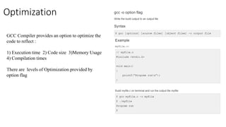 Optimization
GCC Compiler provides an option to optimize the
code to reflect :
1) Execution time 2) Code size 3)Memory Usage
4) Compilation times
There are levels of Optimization provided by
option flag
 