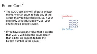 Enum Cont’
• The GCC C compiler will allocate enough
memory for an enum to hold any of the
values that you have declared. So, if your
code only uses values below 256, your
enum should be 8 bits wide.
• If you have even one value that is greater
than 255, C will make the enum larger
than 8 bits; big enough to hold the
biggest number in the enum.
typedef enum
{
Dio_Port_A,
Dio_Port_B,
Dio_Port_C,
Dio_Port_D
}Dio_PortType;
 